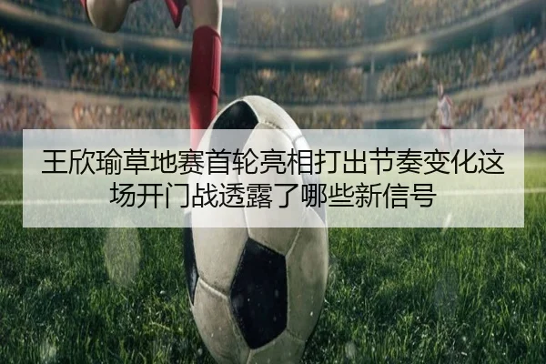 王欣瑜草地赛首轮亮相打出节奏变化这场开门战透露了哪些新信号