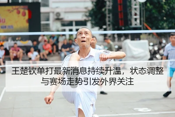 王楚钦单打最新消息持续升温，状态调整与赛场走势引发外界关注